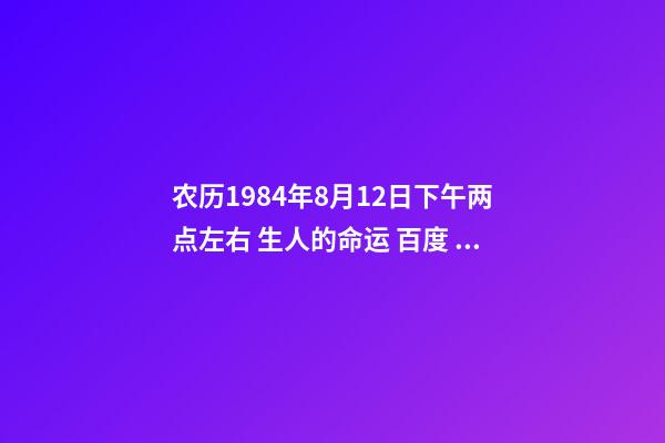 农历1984年8月12日下午两点左右 生人的命运 百度 男∶1984年8月12日出生的人事业以及命运如何请大师指教？-第1张-观点-玄机派